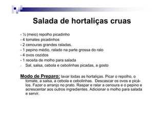 Salada de hortaliças cruas
- ½ (meio) repolho picadinho
- 4 tomates picadinhos
- 2 cenouras grandes raladas.
- 1 pepino médio, ralado na parte grossa do ralo
- 4 ovos cozidos
- 1 receita de molho para salada
- Sal, salsa, cebola e cebolinhas picadas, a gosto


Modo de Preparo: lavar todas as hortaliças. Picar o repolho, o
  tomate, a salsa, a cebola e cebolinhas. Descascar os ovos e picá-
  los. Fazer o arranjo no prato. Raspar e ralar a cenoura e o pepino e
  acrescentar aos outros ingredientes. Adicionar o molho para salada
  e servir.
 