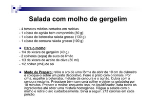 Salada com molho de gergelim
- 4 tomates médios cortados em rodelas
- 1 xícara de agrião bem comprimido (80 g)
- 1 xícara de beterraba ralada grosso (130 g)
- 1 xícara de cenoura ralada grosso (100 g)

    Para o molho:
- 1/4 de xícara de gergelim (40 g)
- 2 colheres (sopa) de suco de limão
- 1/3 de xícara de azeite de oliva (80 ml)
- 1/2 colher (chá) de sal

   Modo de Preparo: retire o aro de uma fôrma de abrir de 19 cm de diâmetro
   e coloque-o sobre um prato decorativo. Forre o prato com o tomate. Por
   cima, espalhe a beterraba, metade da cenoura e o agrião. Cubra com a
   cenoura restante. Pressione bem com uma colher e deixe na geladeira por
   10 minutos. Prepare o molho: enquanto isso, no liquidificador, bata todos os
   ingredientes até obter uma mistura homogênea. Regue a salada com o
   molho e retire o aro cuidadosamente. Sirva a seguir. 273 calorias em cada
   porção.
 