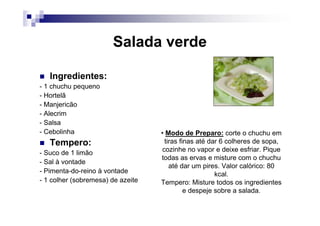 Salada verde

   Ingredientes:
- 1 chuchu pequeno
- Hortelã
- Manjericão
- Alecrim
- Salsa
- Cebolinha                        • Modo de Preparo: corte o chuchu em
   Tempero:                          tiras finas até dar 6 colheres de sopa,
- Suco de 1 limão                   cozinhe no vapor e deixe esfriar. Pique
                                   todas as ervas e misture com o chuchu
- Sal à vontade
                                       até dar um pires. Valor calórico: 80
- Pimenta-do-reino à vontade                           kcal.
- 1 colher (sobremesa) de azeite   Tempero: Misture todos os ingredientes
                                             e despeje sobre a salada.
 