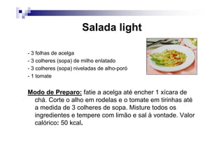 Salada light

- 3 folhas de acelga
- 3 colheres (sopa) de milho enlatado
- 3 colheres (sopa) niveladas de alho-poró
- 1 tomate


Modo de Preparo: fatie a acelga até encher 1 xícara de
 chá. Corte o alho em rodelas e o tomate em tirinhas até
 a medida de 3 colheres de sopa. Misture todos os
 ingredientes e tempere com limão e sal à vontade. Valor
 calórico: 50 kcal.
 