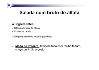 Salada com broto de alfafa

    Ingredientes:
- 100 g de brotos de alfafa
- 1 cenoura ralada

- 100 g de alface ou repolho picadinho



-   Modo de Preparo: tempere tudo com molho tártaro,
    shoyo ou limão a gosto.
 