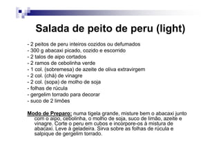 Salada de peito de peru (light)
- 2 peitos de peru inteiros cozidos ou defumados
- 300 g abacaxi picado, cozido e escorrido
- 2 talos de aipo cortados
- 2 ramos de cebolinha verde
- 1 col. (sobremesa) de azeite de oliva extravirgem
- 2 col. (chá) de vinagre
- 2 col. (sopa) de molho de soja
- folhas de rúcula
- gergelim torrado para decorar
- suco de 2 limões

Modo de Preparo: numa tigela grande, misture bem o abacaxi junto
  com o aipo, cebolinha, o molho de soja, suco de limão, azeite e
  vinagre. Corte o peru em cubos e incorpore-os à mistura de
  abacaxi. Leve à geladeira. Sirva sobre as folhas de rúcula e
  salpique de gergelim torrado.
 