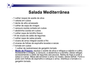 Salada Mediterrânea
- 1 colher (sopa) de azeite de oliva
- 1 cebola em cubos
- 1 dente de alho amassado
- 1 colher de sopa de vinagre
- 1 cenoura cozida cortada em cubos
- 1 abobrinha cozida em cubos
- 1 colher sopa de tomilho fresco
- 1/4 de xícara de caldo de legumes
- 1 colher sopa de salsa picada
- 1 xícara de arroz integral cozido e frio
- 2 xícaras de folhas de espinafre lavadas e secas
- 1 tomate em cubos
-   1 colher de (sobremesa) de gergelim torrado
-   Modo de Preparo: aqueça o azeite de oliva e refogue a cebola e o alho.
    Acrescente o vinagre, a cenoura, a abobrinha e o tomilho. Deixe refogar,
    acrescentando o caldo de legumes aos poucos. Retire do fogo e junte a
    salsa e o arroz. Mexa até envolver o arroz no molho. Deixe esfriar. Forre o
    prato com folhas de espinafre e coloque o arroz. Distribua o tomate e o
    gergelim torrado.
 