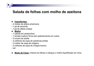 Salada de folhas com molho de azeitona

    Ingredientes:
- 4 miolos de alface americana
- 1 pé de escarola
- 1 pé de alface crespa
    Molho:
- 1 cebola em pedacinhos
- 1 tomate maduro firme sem pele/semente em cubos
- ¾ xícara de azeite
- 2 colheres de sopa de azeitonas pretas
- ½ colher de sopa de orégano
- 2 colheres de sopa de vinagre branco
- sal

   Modo de Fazer: misture as folhas e coloque o molho liquidificado em cima.
 
