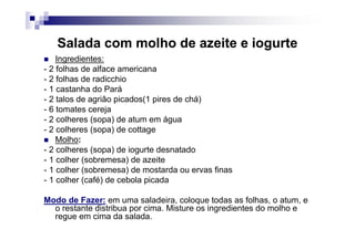 Salada com molho de azeite e iogurte
    Ingredientes:
- 2 folhas de alface americana
- 2 folhas de radicchio
- 1 castanha do Pará
- 2 talos de agrião picados(1 pires de chá)
- 6 tomates cereja
- 2 colheres (sopa) de atum em água
- 2 colheres (sopa) de cottage
    Molho:
- 2 colheres (sopa) de iogurte desnatado
- 1 colher (sobremesa) de azeite
- 1 colher (sobremesa) de mostarda ou ervas finas
- 1 colher (café) de cebola picada

Modo de Fazer: em uma saladeira, coloque todas as folhas, o atum, e
  o restante distribua por cima. Misture os ingredientes do molho e
  regue em cima da salada.
 