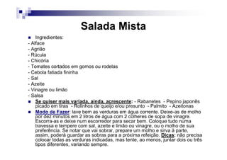 Salada Mista
    Ingredientes:
- Alface
- Agrião
- Rúcula
- Chicória
- Tomates cortados em gomos ou rodelas
- Cebola fatiada fininha
- Sal
- Azeite
- Vinagre ou limão
- Salsa
    Se quiser mais variada, ainda, acrescente: - Rabanetes - Pepino japonês
    picado em tiras - Rolinhos de queijo e/ou presunto - Palmito - Azeitonas
    Modo de Fazer: lave bem as verduras em água corrente. Deixe-as de molho
    por dez minutos em 2 litros de água com 2 colheres de sopa de vinagre.
    Escorra-as e deixe num escorredor para secar bem. Coloque tudo numa
    travessa e tempere com sal, azeite e limão ou vinagre, ou o molho de sua
    preferência. Se notar que vai sobrar, prepare um molho e sirva à parte,
    assim, poderá guardar as sobras para a próxima refeição. Dicas: não precisa
    colocar todas as verduras indicadas, mas tente, ao menos, juntar dois ou três
    tipos diferentes, variando sempre.
 