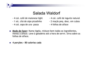 Salada Waldorf
- 4 col. café de maionese light      - 4 col. café de iogurte natural
- 1 xíc. chá de aipo picadinho       - 2 maçãs peq. desc. em cubos
- 4 col. sopa de uva- passa          - 4 folhas de alface

Modo de fazer: Numa tigela, misture bem todos os ingredientes,
menos a alface. Leve à geladeira até a hora de servir. Sirva sobre as
folhas de alface.

4 porções - 80 calorias cada
 
