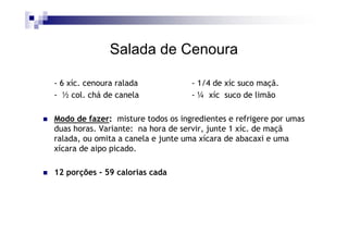Salada de Cenoura

- 6 xíc. cenoura ralada            - 1/4 de xíc suco maçã.
- ½ col. chá de canela             - ¼ xíc suco de limão

Modo de fazer: misture todos os ingredientes e refrigere por umas
duas horas. Variante: na hora de servir, junte 1 xíc. de maçã
ralada, ou omita a canela e junte uma xícara de abacaxi e uma
xícara de aipo picado.

12 porções - 59 calorias cada
 