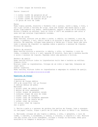 - 1 colher (sopa) de hortelã seca

Zaatar (caseiro)

-   1 colher   (café) de gergelim em pó
-   1 colher   (café) de hortelã seca em pó
-   1 colher   (café) de tomilho em pó
-   10 gotas   de suco de limão

Massa
Numa tigela grande, dissolva o fermento com o açúcar, junte a água, o óleo, o
sal e por último a farinha de trigo. Sove até formar uma massa macia e que
grude ligeiramente nos dedos. Imediatamente, separe a massa em 50 bolinhas,
boleie e modele as esfihas. Leve ao forno a 180ºC em assadeira sem untar e
asse até que estejam ligeiramente coradas.

Recheio de carne
Numa vasilha, misture com as mãos a carne, a cebola, os tomates, o suco de
limão, a pimenta, o sal, cheiro verde e os pinoles e deixe reservado por 30
minutos. Em seguida, coloque numa peneira e deixe por 2 horas (para que saia
todo o excesso de líquido) ou esprema sobre a peneira o excesso de líquido.
Utilize em seguida.

Recheio de escarola
Numa vasilha misture a escarola, a cebola, o alho, os tomates, o suco do
limão, a pimenta síria e o sal, aguarde 40 minutos. Para que a verdura murche
e solte o excesso de líquido. Esprema sobre uma peneira e utilize.

Recheio de queijo
Numa vasilha misture todos os ingredientes muito bem e recheie as esfihas.
Pimenta síria
Misture todos os ingredientes. Coloque em um vidro e tape bem. Armazene em
lugar seco.
Zaatar (caseiro)
Numa vasilha, misture todos os ingredientes e empregue no recheio de queijo.


Espetinho de Frango

Ingredientes
2 peitos de frango médios
250 g de couve-flor (só as flores)
2 cebolas médias em gomos
Marinada
1 xícara (chá) de cebola picada
2 dentes de alho amassados
1 colher (sopa) de gengibre ralado
3 colheres (sopa) de suco de limão
1 colher (chá) de cominho
1 colher (chá) de cardamomo amassado
1 colher (chá) de canela em pó
1 colher (chá) de colorau
1/2 xícara (chá) de iogurte
sal a gosto

1. Retire a pele e o excesso de gordura dos peitos de frango, lave e enxugue-
os com papel toalha. Pique o peito em 24 cubos de mais ou menos 5 cm. Reserve.

2. Marinada: coloque em uma tigela a cebola, o alho, o gengibre, o suco de
limão, o cominho, o cardamomo, a canela, o colorau, o iogurte e o sal. Misture
com uma colher até ficar homogêneo. Coloque o frango na marinada, mexa para
envolvê-lo no tempero e deixe por 4 horas.
 