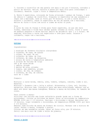 3. Cozinhe a couve-flor em uma panela com água e sal por 4 minutos, contados a
partir da fervura. Retire, escorra e passe por água fria para interromper o
cozimento. Reserve. Ligue o forno à temperatura média.

4. Monte 6 espetinhos, colocando de forma alternada 1 pedaço de frango, 1 gomo
de cebola e 1 pedaço de couve-flor. Disponha os espetinhos em uma assadeira e
regue com a marinada. Leve ao forno por 50 minutos, ou até a carne dourar.
Durante o cozimento, regue os espetinhos de vez em quando com a marinada.
Retire do forno e sirva com arroz e creme de milho ou purê.

Dica
A carne da coxa do frango é ótima para fazer espetinho, já que são mais
firmes, saborosas e ficam mais úmidas quando levadas ao forno. Corte a carne
em pedaços pequenos e deixe marinar dentro da geladeira (por 1 a 2 horas). Em
seguida, distribua a carne nos espetinhos e leve para assar. Durante o
cozimento, regue com a marinada.




ESFIHAS

Ingredientes:

1 envelope de fermento biológico instantâneo
2 colheres, de sopa, de açúcar
1 colher, de sopa, de sal
2 colheres, de sopa, de óleo
2 colheres, de sopa, de margarina
1 xícara de leite à temperatura ambiente
4 xícaras de farinha de trigo
500 g de carne moída
1 cebola, picada
2 dentes de alho, picados
1 tomate, sem sementes, picado
1 colher, de chá, de orégano
2 colheres, de chá, de cominho
suco de 1 limão

Preparo:

Misturar a carne moída, cebola, alho, tomate, orégano, cominho, limão e sal.
Reservar.
Misturar o fermento com o leite e açúcar. Acrescentar o óleo, sal, farinha,
margarina. Misturar bem. Transferir para uma mesa enfarinhada, amassar com as
mãos até obter uma massa homogênea. Modelar a massa em bolinhas, do tamanho de
nozes.

Para crescer a massa:
Polvilhar com farinha uma forma refratária grande (pode ser a forma do
microondas). Colocar as bolinhas de massa. Levar ao microondas na temperatura
MÍNIMA (10%) por 2 1/2 minutos. Desligar o microondas e deixar descansar por
10 minutos. Ligar novamente o microondas, em temperatura MÍNIMA (10%) por mais
2 1/2 minutos.
Amassar cada bolinha de massa em formato de círculo. Rechear com a mistura de
carne. Fechar a massa, formando 3 pontas.
Colocar em uma assadeira untada. Levar ao forno alto, por 30 minutos.
Servir com mais suco de limão e molho de pimenta.




Pastel e Quibe
 