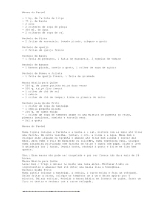 Massa do Pastel

-   1 kg. de farinha de trigo
-   75 g. de banha
-   2 ovos
-   2 colheres de sopa de pinga
-   300 ml. de água
-   2 colheres de sopa de sal

Recheio de Pizza
- 2 fatias de mussarela, tomate picado, orégano a gosto

Recheio de queijo
- 2 fatias de queijo fresco

Recheio de bauru
- 1 fatia de presunto, 1 fatia de mussarela, 2 rodelas de tomate

Recheio de banana
- 1 banana picada, canela a gosto, 1 colher de sopa de açúcar

Recheio de Romeu e Julieta
- 1 fatia de queijo fresco, 1 fatia de goiabada

Massa Básica para Quibe
- 500 g. de carne patinho moída duas vezes
- 500 g. trigo fino (seco)
- 1 colher de chá de sal
- 1 cebola
- 1 colher de chá de tempero árabe ou pimenta do reino

Recheio para Quibe Frito
- 1 colher de sopa de manteiga
- 1 cebola pequena picada
- 200 g. de carne moída
- 1 colher de sopa de tempero árabe ou uma mistura de pimenta do reino,
pimenta jamaicana, cominho e hortelã seca.
- Sal a gosto

Massa do Pastel

Numa tigela coloque a farinha e a banha e o sal, misture com as mãos até virar
uma farofa. Em outra vasilha, juntar, o ovo, a pinga e a água. Mexa bem e
coloque esse líquido na farinha e amasse até ficar bem ligada e soltar das
mãos. Abra como o rolo de macarrão ou cilindro, numa espessura fina. Coloque
numa assadeira polvilhada com farinha de trigo e cubra com papel filme e leve
à geladeira por 2 horas. Depois corte, recheie a gosto e frite em óleo bem
quente.

Obs.: Essa massa não pode ser congelada e por ser fresca não dura mais de 24
horas.
Massa Básica para Quibe
Lavar bem o trigo e deixar de molho uma hora antes. Misturar todos os
ingredientes e amassar bem até obter uma massa lisa e homogênea.
Recheio Quibe Frito
Numa panela coloque a manteiga, a cebola, a carne moída e faça um refogado.
Deixe fritar a carne, coloque os temperos um a um e deixe apurar por 5
minutos. Deixar esfriar. Modelar a massa básica em formato de quibe, fazer um
furo no centro e rechear com a carne refogada.
 