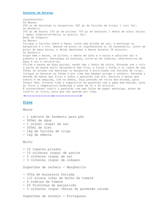 Pastelão de Batatas

Ingredientes:
Da Massa:
200 gr de manteiga ou margarina; 400 gr de farinha de trigo; 1 ovo; Sal.
Do Recheio:
200 gr de bacon; 100 gr de picles; 750 gr de batatas; 1 dente de alho; Salsa;
1 gema; Pimenta-do-Reino (a gosto); Sal.
Modo de Preparo:
Da Massa:
Coloque a farinha sobre a mesa, junte uma pitada de sal, a manteiga ou
margarina e o ovo. Amasse um pouco os ingredientes e, se necessário, junte um
pouco de água morna, e deixe descansar a massa durante 30 minutos.
Do Recheio:
Pique bem o bacon, os picles, o dente de alho e a salsa e adicione sal e
pimenta a gosto. Descasque as batatas, corte-as em rodelas, afervente-as em
água e sal e escorre-as.
Divida a massa em duas partes, sendo uma o dobro da outra. Estenda com o rolo
a parte de massa maior deixando-a bem fina, e forre o fundo e os lados de uma
fôrma já untada com manteiga ou margarina e polvilhada com farinha de trigo.
Coloque as batatas na fôrma e por cima das mesmas arrume o recheio. Estenda a
metade da massa que ficou e cubra o pastelão com ela. Recorte a massa que
sobrou e em seguida, com os dedos, faça pressão em volta das bordas, para
fechar bem. Pincele toda a superfície do pastelão com a gema bem batida. Leve
ao forno a temperatura moderada e asse de 35 a 40 minutos.
É aconselhável cobrir o pastelão com uma folha de papel manteiga, antes de
levá-lo ao forno, para que não queime por cima.



Pizza

Massa

-   1 tablete de fermento para pão
-   900ml de água
-   1 colher (sopa) de sal
-   300ml de óleo
-   1kg de farinha de trigo
-   1kg de sêmola

Molho

-   10 tomates picados
-   10 colheres (sopa) de azeite
-   3 colheres (sopa) de sal
-   3 colheres (sopa) de orégano

Sugestões de recheio - Margherita

-   300g de mussarela fatiada
-   1/2 xícara (chá) de molho de tomate
-   6 rodelas de tomate
-   20 folhinhas de manjericão
-   3 colheres (sopa) cheias de parmesão ralado

Sugestões de recheio - Portuguesa
 