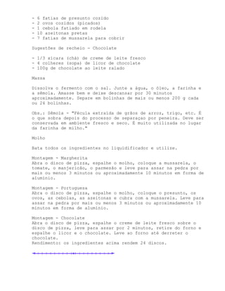 -   6 fatias de presunto cozido
-   2 ovos cozidos (picados)
-   1 cebola fatiado em rodela
-   10 azeitonas pretas
-   7 fatias de mussarela para cobrir

Sugestões de recheio - Chocolate

- 1/3 xícara (chá) de creme de leite fresco
- 4 colheres (sopa) de licor de chocolate
- 100g de chocolate ao leite ralado

Massa

Dissolva o fermento com o sal. Junte a água, o óleo, a farinha e
a sêmola. Amasse bem e deixe descansar por 30 minutos
aproximadamente. Separe em bolinhas de mais ou menos 200 g cada
ou 24 bolinhas.

Obs.: Sêmola - "Fécula extraída de grãos de arroz, trigo, etc. É
o que sobra depois do processo de separaçao por peneira. Deve ser
conservada em ambiente fresco e seco. É muito utilizada no lugar
da farinha de milho."

Molho

Bata todos os ingredientes no liquidificador e utilize.

Montagem - Margherita
Abra o disco de pizza, espalhe o molho, coloque a mussarela, o
tomate, o manjericão, o parmesão e leve para assar na pedra por
mais ou menos 3 minutos ou aproximadamente 10 minutos em forma de
alumínio.

Montagem - Portuguesa
Abra o disco de pizza, espalhe o molho, coloque o presunto, os
ovos, as cebolas, as azeitonas e cubra com a mussarela. Leve para
assar na pedra por mais ou menos 3 minutos ou aproximadamente 10
minutos em forma de alumínio.

Montagem - Chocolate
Abra o disco de pizza, espalhe o creme de leite fresco sobre o
disco de pizza, leve para assar por 2 minutos, retire do forno e
espalhe o licor e o chocolate. Leve ao forno até derreter o
chocolate.
Rendimento: os ingredientes acima rendem 24 discos.
 