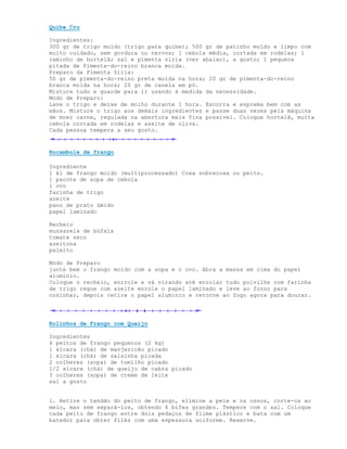 Quibe Cru

Ingredientes:
300 gr de trigo moído (trigo para quibe); 500 gr de patinho moído e limpo com
muito cuidado, sem gordura ou nervos; 1 cebola média, cortada em rodelas; 1
raminho de hortelã; sal e pimenta síria (ver abaixo), a gosto; 1 pequena
pitada de Pimenta-do-reino branca moída.
Preparo da Pimenta Síria:
50 gr de pimenta-do-reino preta moída na hora; 20 gr de pimenta-do-reino
branca moída na hora; 20 gr de canela em pó.
Misture tudo e guarde para ir usando à medida da necessidade.
Modo de Preparo:
Lave o trigo e deixe de molho durante 1 hora. Escorra e esprema bem com as
mãos. Misture o trigo aos demais ingredientes e passe duas vezes pela máquina
de moer carne, regulada na abertura mais fina possível. Coloque hortelã, muita
cebola cortada em rodelas e azeite de oliva.
Cada pessoa tempera a seu gosto.


Rocambole de frango

Ingrediente
1 kl de frango moido (multiprocessado) Coxa sobrecoxa ou peito.
1 pacote de sopa de cebola
1 ovo
farinha de trigo
azeite
pano de prato úmido
papel laminado

Recheio
mussarela de búfala
tomate seco
azeitona
palmito

Modo de Preparo
junte bem o frango moido com a sopa e o ovo. Abra a massa em cima do papel
aluminio.
Coloque o recheio, enrrole e vá virando até enrolar tudo polvilhe com farinha
de trigo regue com azeite enrole o papel laminado e leve ao forno para
cozinhar, depois retire o papel aluminio e retorne ao fogo agora para dourar.




Rolinhos de Frango com Queijo

Ingredientes
4 peitos de frango pequenos (2 kg)
1 xícara (chá) de manjericão picado
1 xícara (chá) de salsinha picada
2 colheres (sopa) de tomilho picado
1/2 xícara (chá) de queijo de cabra picado
3 colheres (sopa) de creme de leite
sal a gosto


1. Retire o tendão do peito de frango, elimine a pele e os ossos, corte-os ao
meio, mas sem separá-los, obtendo 4 bifes grandes. Tempere com o sal. Coloque
cada peito de frango entre dois pedaços de filme plástico e bata com um
batedor para obter filés com uma espessura uniforme. Reserve.
 