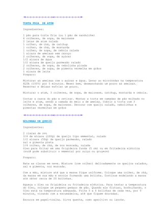 TORTA FRIA   DE ATUM

Ingredientes:

1 pão para torta fria (ou 1 pão de sanduíche)
6 colheres, de sopa, de maionese
2 latas de atum ralado
1 colher, de chá, de catchup
1 colher, de chá, de mostarda
1 colher, de sopa, de cebola ralada
1 xícara de ameixas sem caroço
2 colheres, de sopa, de açúcar
1/2 xícara de água
1/2 xícara de queijo parmesão ralado
2 colheres, de sopa, de cebolinha picada
2 colheres, de sopa, de pimenta vermelha em grãos
1 xícara de leite
Preparo:

Misturar as ameixas com o açúcar e água. Levar ao microondas na temperatura
ALTA (100%) por 5 minutos. Mexer bem, desmanchando um pouco as ameixas.
Reservar e deixar esfriar um pouco.

Misturar o atum, 3 colheres, de sopa, de maionese, catchup, mostarda e cebola.

Cortar a casca do pão   e retirar. Montar a torta em camadas de pão molhado no
leite e atum, sendo a   camada do meio a de ameixa. Cobrir a torta com 3
colheres, de sopa, de   maionese. Decorar com queijo ralado, cebolinhas e
pimentas vermelhas em   grãos




BOLINHAS DE QUEIJO

Ingredientes:

2 claras de ovo
3/4 de xícara (100g) de queijo tipo emmental, ralado
1/2 xícara (50g) de queijo parmesão, ralado
sal e pimenta preta
1/4 colher, de chá, de noz moscada, ralada
óleo para fritar em uma frigideira funda (5 cm) ou em fritadeira elétrica
(você pode substituir o emmental por suíço ou gruyere)

Preparo:

Bata as claras em neve. Misture (com colher) delicadamente os queijos ralados,
sal e pimenta, noz moscada.

Com a mão, misture até que a massa fique uniforme. Coloque uma colher, de chá,
da massa em sua mão e enrole formando uma bolinha. Continue modelando a massa
até obter cerca de 20 bolinhas.

Aqueça o óleo na frigideira ou fritadeira elétrica. Para testar a temperatura
do óleo, coloque um pequeno pedaço de pão. Quando ele flutuar, borbulhando, o
óleo está na temperatura adequada. Frite 5 a 6 bolinhas de cada vez, por 5
minutos, virando com a escumadeira, até que fiquem douradas.

Escorra em papel-toalha. Sirva quente, como aperitivo ou lanche.
 