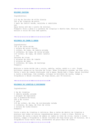 BOLINHO CAIPIRA

Ingredientes:

1/2 kg de farinha de milho branca
300 g de linguiça de porco
1 maço de cheiro verde, salsinha e cebolinha
sal
água morna até dar o ponto de enrolar.
Preparo: Tire a pele e a gordura da linguiça e desfie bem. Misture tudo,
enrole e frite em óleo bem quente.




BOLINHOS DE CARNE À GREGA

Ingredientes:
750 g de carne moída
1 xícara de arroz cozido
1 colher, de sopa, de cebola picada
2 colheres, de sopa, de salsa picada
1/2 colher, de sopa, de endro (aneto)
1 ovo
farinha de trigo
2 xícaras de suco de tomate
4 xícaras de água
2 colheres, de sopa, de manteiga
Preparo:

Misture a carne moída com o arroz, cebola, salsa, endro e o ovo. Forme
bolinhos, passe-os na farinha de trigo. Numa frigideira grande, em fogo alto,
ferva o suco de tomate misturado com a água. Baixe bem o fogo, deixe cozinhar
e junte a manteiga. Com cuidado, coloque os bolinhos de carne, tampe a
frigideira e deixe cozinhar, em fogo baixo, por 45 minutos.




BOLINHOS DE LINGÜIÇA E ESPINAFRE

Ingredientes:

1 kg de lingüiça
1 cebola grande, picada
1 bouquet de espinafre
sal e pimenta-do-reino
250 g de ricota
2 ovos
1/8 de colher, de chá, de noz-moscada ralada
1 colheres, de sopa, de óleo de oliva
1 xícara de vinho branco
Preparo:

Corte a pele da lingüiça e retire-a. Moa a carne de dentro da lingüiça e
misture com todos os outros ingredientes menos o vinho e óleo. Enrole os
bolinhos de carne e doure de ambos os lados no óleo de oliva. Junte o vinho
branco, tampe a frigideira e deixe cozinhar em fogo baixo por 20 minutos. Se a
frigideira ficar muito seca, acrescente um pouco mais de vinho.
 