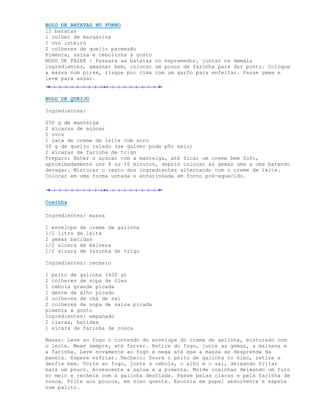 BOLO DE BATATAS NO FORNO
12 batatas
1 colher de margarina
1 ovo inteiro
2 colheres de queijo parmesão
Pimenta, salsa e cebolinha à gosto
MODO DE FAZER : Passara as batatas no espremedor, juntar os demais
ingredientes, amassar bem, colocar um pouco de farinha para dar ponto. Coloque
a massa num pirex, risque por cima com um garfo para enfeitar. Passe gema e
leve para assar.


BOLO DE QUEIJO

Ingredientes:

250 g de manteiga
2 xícaras de açúcar
5 ovos
1 lata de creme de leite com soro
50 g de queijo ralado (se quiser pode pôr mais)
2 xícaras de farinha de trigo
Preparo: Bater o açúcar com a manteiga, até ficar um creme bem fofo,
aproximadamente uns 8 ou 10 minutos, depois colocar as gemas uma a uma batendo
devagar. Misturar o resto dos ingredientes alternando com o creme de leite.
Colocar em uma forma untada e enfarinhada em forno pré-aquecido.




Coxinha

Ingredientes: massa

1 envelope de creme de galinha
1/2 litro de leite
2 gemas batidas
1/2 xícara de maizena
1/2 xícara de farinha de trigo

Ingredientes: recheio

1 peito de galinha (400 g)
2 colheres de sopa de óleo
1 cebola grande picada
1 dente de alho picado
2 colheres de chá de sal
2 colheres de sopa de salsa picada
pimenta a gosto
Ingredientes: empanado
2 claras, batidas
1 xícara de farinha de rosca

Massa: Leve ao fogo o conteúdo do envelope do creme de galinha, misturado com
o leite. Mexe sempre, até ferver. Retire do fogo, junte as gemas, a maizena e
a farinha. Leve novamente ao fogo e mexa até que a massa se desprenda da
panela. Espere esfriar. Recheio: Doure o peito de galinha no óleo, retire e
desfie bem. Volte ao fogo, junte a cebola, o alho e o sal, deixando fritar
mais um pouco. Acrescente a salsa e a pimenta. Molde coxinhas deixando um furo
no meio e recheie com a galinha desfiada. Passe pelas claras e pela farinha de
rosca. Frite aos poucos, em óleo quente. Escorra em papel absorvente e espete
num palito.
 