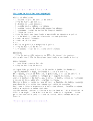 Coxinhas de Bacalhau com Requeijão

MASSA DE BACALHAU:
- 1 colher (sopa) de azeite de dendê
- 100g de manteiga sem sal
- 2 dentes de alho socados
- 1 cebola média ralada ou picada
- 1 colher (sopa) de pimentão vermelho picado
- 4 colheres (sopa) de molho de tomate pronto
- 1 folha de louro
- 400g de bacalhau demolhado e refogado em tempero a gosto
- 1/3 de xícara (chá) de azeitonas verdes picadas
- 400ml de água filtrada
- 200ml de leite frio
- Sal
- Molho de pimenta e temperos a gosto
- 350g de farinha de trigo
- 1/3 xícara (chá) de salsinha verde picada

RECHEIO:
- 400g de requeijão cremoso ou 200g de requeijão cremoso
misturado com 250g de bacalhau demolhado e refogado a gosto

PARA EMPANAR:
- 1 ovo ligeiramente batido
- 400g de farinha de rosca

Coloque numa panela o azeite de dendê e parte da manteiga
(aproximadamente 40g), dourando o alho e a cebola.
Em seguida, junte os tomates, o pimentão, a folha de louro, o
bacalhau, as azeitonas e refogue por alguns minutos.
Junte o restante da manteiga, a água, o leite, prove os temperos
e deixe em fogo alto até levantar fervura.
Abaixe o fogo e junte de uma só vez, a farinha de trigo, mexendo
rapidamente até obter uma massa que solte da panela.
Desligue o fogo e acrescente a salsinha picada. Espalhe a massa
sobre a bancada e deixe amornar.
Quando estiver morna, trabalhe a massa para evitar a formação de
crosta na superfície e enrole as coxinhas ou croquetes. Passe
pelo ovo batido e pela farinha de rosca, fritando-as em óleo
quente.
 