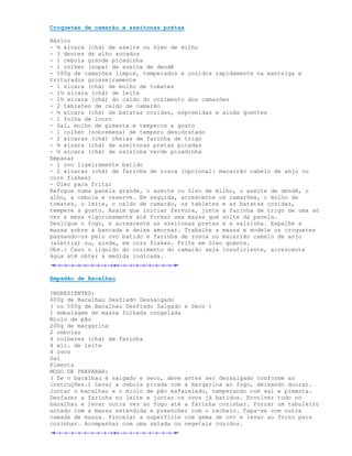Croquetes de camarão e azeitonas pretas

Básico
- ½ xícara (chá) de azeite ou óleo de milho
- 3 dentes de alho socados
- 1 cebola grande picadinha
- 1 colher (sopa) de azeite de dendê
- 500g de camarões limpos, temperados e cozidos rapidamente na manteiga e
triturados grosseiramente
- 1 xícara (chá) de molho de tomates
- 1½ xícara (chá) de leite
- 1½ xícara (chá) do caldo do cozimento dos camarões
- 2 tabletes de caldo de camarão
- ½ xícara (chá) de batatas cozidas, espremidas e ainda quentes
- 1 folha de louro
- Sal, molho de pimenta e temperos a gosto
- 1 colher (sobremesa) de tempero desidratado
- 2 xícaras (chá) cheias de farinha de trigo
- ¾ xícara (chá) de azeitonas pretas picadas
- ½ xícara (chá) de salsinha verde picadinha
Empanar
- 1 ovo ligeiramente batido
- 2 xícaras (chá) de farinha de rosca (opcional: macarrão cabelo de anjo ou
corn flakes)
- Óleo para fritar
Refogue numa panela grande, o azeite ou óleo de milho, o azeite de dendê, o
alho, a cebola e reserve. Em seguida, acrescente os camarões, o molho de
tomates, o leite, o caldo de camarão, os tabletes e as batatas cozidas,
tempere a gosto. Assim que iniciar fervura, junte a farinha de trigo de uma só
vez e mexa vigorosamente até formar uma massa que solte da panela.
Desligue o fogo, e acrescente as azeitonas pretas e a salsinha. Espalhe a
massa sobre a bancada e deixe amornar. Trabalhe a massa e modele os croquetes
passando-os pelo ovo batido e farinha de rosca ou macarrão cabelo de anjo
(aletria) ou, ainda, em corn flakes. Frite em óleo quente.
Obs.: Caso o líquido do cozimento do camarão seja insuficiente, acrescente
água até obter a medida indicada.


Empadão de Bacalhau

INGREDIENTES:
600g de Bacalhau Desfiado Dessalgado
( ou 500g de Bacalhau Desfiado Salgado e Seco )
1 embalagem de massa folhada congelada
Miolo de pão
200g de margarina
2 cebolas
4 colheres (chá) de farinha
4 xíc. de leite
4 ovos
Sal
Pimenta
MODO DE PREPARAR:
( Se o bacalhau é salgado e seco, deve antes ser dessalgado conforme as
instruções.) Levar a cebola picada com a margarina ao fogo, deixando dourar.
Juntar o bacalhau e o miolo de pão esfarelado, temperando com sal e pimenta.
Desfazer a farinha no leite e juntar os ovos já batidos. Envolver tudo no
bacalhau e levar outra vez ao fogo até a farinha cozinhar. Forrar um tabuleiro
untado com a massa estendida e preencher com o recheio. Tapa-se com outra
camada de massa. Pincelar a superfície com gema de ovo e levar ao forno para
cozinhar. Acompanhar com uma salada ou vegetais cozidos.
 
