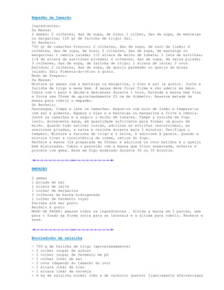 Empadão de Camarão

Ingredientes:
Da Massa:
2 gemas; 2 colheres, das de sopa, de óleo; 1 colher, das de sopa, de manteiga
ou margarina; 120 gr de farinha de trigo; Sal.
Do Recheio:
750 gr de camarões frescos; 2 colheres, das de sopa, de suco de limão; 4
colheres, das de sopa, de óleo; 2 colheres, das de sopa, de manteiga ou
margarina; 1 cebola ralada; 1/2 xícara de molho de tomate; 1 lata de ervilhas;
1/4 de xícara de azeitonas picadas; 4 colheres, das de sopa, de salsa picada;
3 colheres, das de sopa, de farinha de trigo; 1 xícara de leite; 2 ovos
batidos; 2 colheres, das de sopa, de queijo parmesão ou queijo de minas
ralado; Sal; Pimenta-do-reino a gosto.
Modo de Preparo:
Da Massa:
Misture as gemas com a manteiga ou margarina, o óleo e sal (a gosto). Junte a
farinha de trigo e mexa bem. A massa deve ficar firme e não aderir às mãos.
Cubra com o pano e deixe-a descansar durante 1 hora. Estenda a massa bem fina
e forre uma fôrma de aproximadamente 25 cm de diâmetro. Reserve metade da
massa para cobrir o empadão.
Do Recheio:
Descasque, limpe e lave os camarões. Regue-os com suco de limão e tempere-os
com sal e pimenta. Aqueça o óleo e a manteiga ou margarina e frite a cebola.
Junte os camarões e a seguir o molho de tomates. Tampe a cozinhe em fogo
lento. Acrescente água, em quantidade suficiente para formar um pouco de
molho. Quando tudo estiver cozido, adicione as ervilhas (escorridas), as
azeitonas picadas, a salsa e cozinhe durante mais 5 minutos. Verifique o
tempero. Misture a farinha de trigo e o leite, e adicione à panela. Quando a
mistura tiver a consistência de creme, retire do fogo.
Recheie a massa (já preparada da fôrma) e adicione os ovos batidos e o queijo
bem misturados. Cubra o pastelão com a massa que ficou reservada, enfeite e
pincele com gema. Asse em fogo moderado durante 30 ou 35 minutos.




EMPADÃO

2 gemas
1 pitada de sal
1 xícara de leite
1 colher de margarina
3 colheres de banha hidrogenada
1 colher de fermento royal
Farinha até dar ponto
Recheio à gosto
MODO DE FAZER: amasse todos os ingredientes . Divida a massa em 3 partes, uma
para o fundo da forma outra para as laterais e a última para cobrir. Recheie e
asse.




Enroladinho de salsicha

-   700 g de farinha de trigo (aproximadamente)
-   1 colher (sopa) de açúcar
-   1 colher (sopa) de fermento em pó
-   1 colher (chá) de sal
-   2 ovos (dependo do tamanho do ovo)
-   1 xícara (chá) de óleo
-   1 xícara (chá) de cerveja
-   ½ kg de salsicha normal (não a de cachorro quente) ligeiramente aferventadas
 