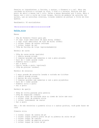 Peneire os ingredientes: a farinha, o açúcar, o fermento e o sal. Abra uma
cavidade na mistura e coloque os ovos, o óleo e a cerveja. Misture até dar
ponto de abrir a massa com o rolo. Deixe a massa descansar por ½ hora. Abra a
massa com o rolo e corte em tiras largas. Enrole em pedaços de salsicha (se
quiser, use as salsichas inteiras, tirando somente as pontas) e frite em óleo
quente.

Rendimento: 30 enroladinhos




Esfiha síria

Massa

-   30g de fermento fresco para pão
-   1½ copo (tipo americano) de água morna (250ml)
-   1 copo (tipo americano) de óleo de milho (250ml)
-   1 colher (sopa) de açúcar refinado
-   1 colher (sopa) de sal
-   700g de farinha de trigo (aproximadamente)

Recheio de carne

-   500g de carne moída (patinho)
-   1 cebola grande picada
-   2 tomates grandes sem sementes e com a pele picados
-   Suco de 1 limão grande coado
-   Pimenta síria a gosto
-   Sal a gosto
-   Cheiro verde a gosto (opcional)
-   100g de pinoles (snobar)

Recheio de escarola

-   1 maço grande de escarola lavada e cortada em tirinhas
-   1 cebola grande picada
-   2 dentes de alho socados
-   2 tomates grandes sem sementes e com a pele picadinhos
-   Suco de 1 limão grande
-   Pimenta síria a gosto
-   Sal a gosto

Recheio de queijo

-   400g de ricota passada pela peneira
-   250g de requeijão cremoso
-   ½ xícara (chá) de coalhada seca ou creme de leite sem soro
-   1 colher (chá) de pimenta síria
-   1 colher (sobremesa) de zaatar
-   Sal a gosto

Obs.: Se não encontrar a pimenta síria e o zaatar prontos, você pode fazer em
casa

Pimenta síria

-   1   colher   (sopa)   de canela em pó
-   1   colher   (sopa)   pimenta preta em pó ou pimenta do reino em pó
-   1   colher   (sopa)   de cominho
-   1   colher   (café)   de páprica picante
-   1   colher   (sopa)   de cravo em pó
 