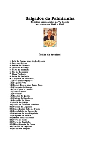 Salgados da Palmirinha
                    Receitas apresentadas na TV Gazeta
                        entre os anos 2002 e 2005




                           Índice de receitas:

1) Bolo de Frango com Molho Branco
2) Bauru de Forno
3) Esfiha de Escarola
4) Quibe de Bandeja
5) Torta de Sardinha
6) Pão de Torresmo
7) Pizza Fechada
8) Torta de Berinjela
9) Croquete de Bacalhau
10) Bolo Quatro Queijos
11) Fogazza Frita
12) Pão de Batata com Carne Seca
13) Crocante de Salame
14) Torta para o Lanche
15) Tomate Seco
16) Croissant
17) Risoles de Queijo
18) Quiche de Mandioca
19) Pastelão de Atum
20) Suflê de Queijo
21) Torta de Camarão Cremosa
22) Cuscuz de Legumes
23) Empadinhas Suflê de Queijo
24) Pastelzinho de Requeijão
25) Coxinha de Mandioquinha
26) Coquete de Batata
27) Massa para Folheados
28) Torta de Verão
29) Torta de Sardinha
30) Misto Quente de Forno
31)Tortilha de Legumes
32) Panetone Salgado
 