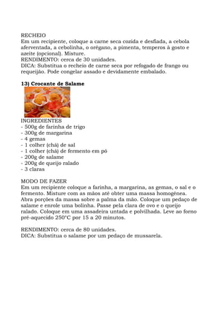 RECHEIO
Em um recipiente, coloque a carne seca cozida e desfiada, a cebola
aferventada, a cebolinha, o orégano, a pimenta, temperos à gosto e
azeite (opcional). Misture.
RENDIMENTO: cerca de 30 unidades.
DICA: Substitua o recheio de carne seca por refogado de frango ou
requeijão. Pode congelar assado e devidamente embalado.
13) Crocante de Salame
INGREDIENTES
- 500g de farinha de trigo
- 300g de margarina
- 4 gemas
- 1 colher (chá) de sal
- 1 colher (chá) de fermento em pó
- 200g de salame
- 200g de queijo ralado
- 3 claras
MODO DE FAZER
Em um recipiente coloque a farinha, a margarina, as gemas, o sal e o
fermento. Misture com as mãos até obter uma massa homogênea.
Abra porções da massa sobre a palma da mão. Coloque um pedaço de
salame e enrole uma bolinha. Passe pela clara de ovo e o queijo
ralado. Coloque em uma assadeira untada e polvilhada. Leve ao forno
pré-aquecido 250°C por 15 a 20 minutos.
RENDIMENTO: cerca de 80 unidades.
DICA: Substitua o salame por um pedaço de mussarela.
 