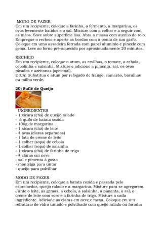 MODO DE FAZER
Em um recipiente, coloque a farinha, o fermento, a margarina, os
ovos levemente batidos e o sal. Misture com a colher e a seguir com
as mãos. Sove sobre superfície lisa. Abra a massa com auxilio do rolo.
Empregue o recheio e aperte as bordas com a ponta de um garfo.
Coloque em uma assadeira forrada com papel alumínio e pincele com
gema. Leve ao forno pré-aquecido por aproximadamente 20 minutos.
RECHEIO
Em um recipiente, coloque o atum, as ervilhas, o tomate, a cebola,
cebolinha e salsinha. Misture e adicione a pimenta, sal, os ovos
picados e azeitonas (opcional).
DICA: Substitua o atum por refogado de frango, camarão, bacalhau
ou milho verde.
20) Suflê de Queijo
INGREDIENTES
- 1 xícara (chá) de queijo ralado
- ½ quilo de batata cozida
- 100g de margarina
- 1 xícara (chá) de leite
- 4 ovos (claras separadas)
- 1 lata de creme de leite
- 1 colher (sopa) de cebola
- 1 colher (sopa) de salsinha
- 1 xícara (chá) de farinha de trigo
- 4 claras em neve
- sal e pimenta à gosto
- manteiga para untar
- queijo para polvilhar
MODO DE FAZER
Em um recipiente, coloque a batata cozida e passada pelo
espremedor, queijo ralado e a margarina. Misture para se agregarem.
Junte o leite, as gemas, a cebola, a salsinha, a pimenta, o sal, o
creme de leite com soro e a farinha de trigo. Misture a cada
ingrediente. Adicione as claras em neve e mexa. Coloque em um
refratário de vidro untado e polvilhado com queijo ralado ou farinha
 