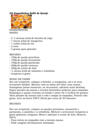 23) Empadinhas Suflê de Queijo
INGREDIENTES
MASSA
- 2 ½ xícaras (chá) de farinha de trigo
- 1 xícara (chá) de margarina
- 1 colher (chá) de sal
- 2 ovos
- 2 gemas para pincelar
RECHEIO
- 100g de queijo provolone
- 100g de queijo mussarela
- 100g de queijo parmesão
- 200g de queijo cremoso
- 200g de creme de leite
- ½ xícara (chá) de salsinha e cebolinha
- temperos à gosto
MODO DE FAZER
Em um recipiente, coloque a farinha, a margarina, sal e os ovos
levemente batidos. Misture com as mãos até obter uma massa
homogênea (neste momento, se necessário, adicione mais farinha).
Pegue porções da massa e envolva forminhas próprias para empadas.
Empregue o queijo cremoso no fundo e sobre ele o recheio de queijos.
Abra porções da massa com o rolo e tampe as empadas. Pincele com
gema. Leve ao forno 250°C (forte) por cerca de 20 minutos.
RECHEIO
Em um recipiente, coloque os queijos provolone, mussarela e
parmesão, a salsinha e a cebolinha. Misture e acrescente temperos à
gosto (pimenta, orégano). Mexa e adicione o creme de leite. Reserve.
DICA:
- Faça tortas ou empadão com a mesma massa
- Pode congelar devidamente embalada.
 