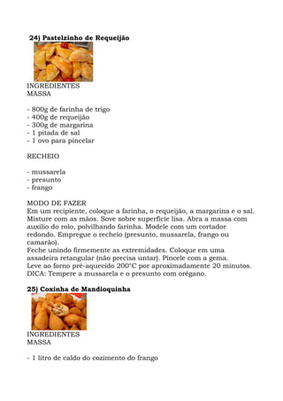 24) Pastelzinho de Requeijão
INGREDIENTES
MASSA
- 800g de farinha de trigo
- 400g de requeijão
- 300g de margarina
- 1 pitada de sal
- 1 ovo para pincelar
RECHEIO
- mussarela
- presunto
- frango
MODO DE FAZER
Em um recipiente, coloque a farinha, o requeijão, a margarina e o sal.
Misture com as mãos. Sove sobre superfície lisa. Abra a massa com
auxilio do rolo, polvilhando farinha. Modele com um cortador
redondo. Empregue o recheio (presunto, mussarela, frango ou
camarão).
Feche unindo firmemente as extremidades. Coloque em uma
assadeira retangular (não precisa untar). Pincele com a gema.
Leve ao forno pré-aquecido 200°C por aproximadamente 20 minutos.
DICA: Tempere a mussarela e o presunto com orégano.
25) Coxinha de Mandioquinha
INGREDIENTES
MASSA
- 1 litro de caldo do cozimento do frango
 