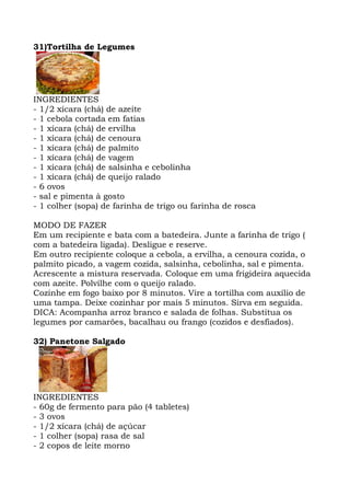 31)Tortilha de Legumes
INGREDIENTES
- 1/2 xícara (chá) de azeite
- 1 cebola cortada em fatias
- 1 xícara (chá) de ervilha
- 1 xícara (chá) de cenoura
- 1 xícara (chá) de palmito
- 1 xícara (chá) de vagem
- 1 xícara (chá) de salsinha e cebolinha
- 1 xícara (chá) de queijo ralado
- 6 ovos
- sal e pimenta à gosto
- 1 colher (sopa) de farinha de trigo ou farinha de rosca
MODO DE FAZER
Em um recipiente e bata com a batedeira. Junte a farinha de trigo (
com a batedeira ligada). Desligue e reserve.
Em outro recipiente coloque a cebola, a ervilha, a cenoura cozida, o
palmito picado, a vagem cozida, salsinha, cebolinha, sal e pimenta.
Acrescente a mistura reservada. Coloque em uma frigideira aquecida
com azeite. Polvilhe com o queijo ralado.
Cozinhe em fogo baixo por 8 minutos. Vire a tortilha com auxílio de
uma tampa. Deixe cozinhar por mais 5 minutos. Sirva em seguida.
DICA: Acompanha arroz branco e salada de folhas. Substitua os
legumes por camarões, bacalhau ou frango (cozidos e desfiados).
32) Panetone Salgado
INGREDIENTES
- 60g de fermento para pão (4 tabletes)
- 3 ovos
- 1/2 xícara (chá) de açúcar
- 1 colher (sopa) rasa de sal
- 2 copos de leite morno
 