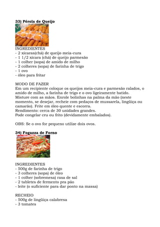 33) Pérola de Queijo
INGREDIENTES
- 2 xícaras(chá) de queijo meia-cura
- 1 1/2 xícara (chá) de queijo parmesão
- 1 colher (sopa) de amido de milho
- 2 colheres (sopa) de farinha de trigo
- 1 ovo
- óleo para fritar
MODO DE FAZER
Em um recipiente coloque os queijos meia-cura e parmesão ralados, o
amido de milho, a farinha de trigo e o ovo ligeiramente batido.
Misture com as mãos. Enrole bolinhas na palma da mão (neste
momento, se desejar, recheie com pedaços de mussarela, lingüiça ou
camarão). Frite em óleo quente e escorra.
Rendimento: cerca de 30 unidades grandes.
Pode congelar cru ou frito (devidamente embalados).
OBS: Se o ovo for pequeno utilize dois ovos.
34) Fogazza de Forno
INGREDIENTES
- 500g de farinha de trigo
- 3 colheres (sopa) de óleo
- 1 colher (sobremesa) rasa de sal
- 2 tabletes de fermento pra pão
- leite (o suficiente para dar ponto na massa)
RECHEIO
- 500g de lingüiça calabresa
- 3 tomates
 