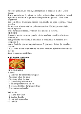 caldo de galinha, ao azeite, a margarina, a cebola e o alho. Deixe
ferver.
Junte as farinhas de trigo e de milho (misturadas), a salsinha e o sal
(opcional). Mexa até engrossar e desgrudar da panela. Unte uma
superfície
lisa com óleo e trabalhe a massa com auxílio de uma espátula. Pegue
porções
da massa e abra-a sobre a palma das mãos. Empregue o recheio.
Feche e passe
ovo e farinha de rosca. Frite em óleo quente e escorra.
RECHEIO
Aqueça o azeite em uma panela e frite a cebola e o alho. Junte os
tomates, o
frango cozido e desfiado, a salsinha, a cebolinha, a pimenta e os
temperos à
gosto. Cozinhe por aproximadamente 5 minutos. Retire da panela e
reserve.
DICA: Para maior rendimentos os ovos, misture aproximadamente ½
litro de
água e passe as coxinhas.
40) Calzone Crocante
INGREDIENTES
MASSA
- 2 tabletes de fermento para pão
- ½ xícara (chá) de água
- ½ xícara (chá) de óleo
- 1 pote de iogurte natural
- 1 colher (sobremesa) de sal
- 6 xícaras (chá) de farinha de trigo
- 1 gema para pincelar
RECHEIO
- 3 fatias de bacon
- 2 dentes de alho
- 1 maço de escarolas
- 1 tomate
 