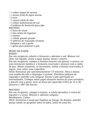 - 1 colher (sopa) de açúcar
- 1 xícara (chá) de água morna
- 2 ovos
- ½ xícara (chá) de óleo
- 1 colher (sobremesa) de sal
- 4 tabletes de fermento para pão
RECHEIO
- 2 latas de atum
- 1 lata seleta de legumes
- 1 tomate
- 1 cebola grande picada
- 4 tabletes de requeijão cremoso
- Orégano e sal a gosto
- 1 gema para pincelar o pão
MODO DE FAZER
MASSA
Em um recipiente esfarele o fermento e adicione o sal. Misture até
obter um líquido. Junte a água morna, mexa e reserve.
Em um recipiente, coloque a farinha (reserve um pouco), o açúcar, os
ovos levemente batidos e o fermento reservado e misture com a colhe
de pau. (Neste momento, se necessário, utilize a farinha reservada.) A
seguir, sove sobre uma superfície.
Deixe descansar por aproximadamente 15 minutos. Abra a massa
com auxílio do rolo e empregue o recheio. Distribua pedaços de
requeijão e polvilhe com orégano. Enrole o pão apertando as
extremidades. Coloque sobre papel alumínio dentro de uma assadeira
e pincele com a gema. Leve ao forno pré-aquecido (150º) de 15 a 20
minutos e 180º até dourar.
RECHEIO
Em um recipiente, coloque o tomate, a cebola (picados), a seleta de
legumes e o atum. Misture e adicione orégano.
Rendimento: 2 pães
DICA: Substitua o atum por lingüiça ou frango. Se desejar, polvilhe
queijo ralado ou gergelim sobre os pães, antes de assá-los.
 