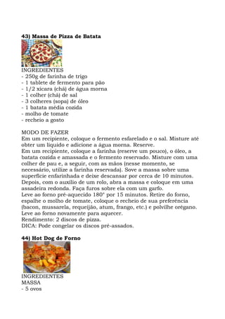 43) Massa de Pizza de Batata
INGREDIENTES
- 250g de farinha de trigo
- 1 tablete de fermento para pão
- 1/2 xícara (chá) de água morna
- 1 colher (chá) de sal
- 3 colheres (sopa) de óleo
- 1 batata média cozida
- molho de tomate
- recheio a gosto
MODO DE FAZER
Em um recipiente, coloque o fermento esfarelado e o sal. Misture até
obter um líquido e adicione a água morna. Reserve.
Em um recipiente, coloque a farinha (reserve um pouco), o óleo, a
batata cozida e amassada e o fermento reservado. Misture com uma
colher de pau e, a seguir, com as mãos (nesse momento, se
necessário, utilize a farinha reservada). Sove a massa sobre uma
superfície enfarinhada e deixe descansar por cerca de 10 minutos.
Depois, com o auxílio de um rolo, abra a massa e coloque em uma
assadeira redonda. Faça furos sobre ela com um garfo.
Leve ao forno pré-aquecido 180° por 15 minutos. Retire do forno,
espalhe o molho de tomate, coloque o recheio de sua preferência
(bacon, mussarela, requeijão, atum, frango, etc.) e polvilhe orégano.
Leve ao forno novamente para aquecer.
Rendimento: 2 discos de pizza.
DICA: Pode congelar os discos pré-assados.
44) Hot Dog de Forno
INGREDIENTES
MASSA
- 5 ovos
 
