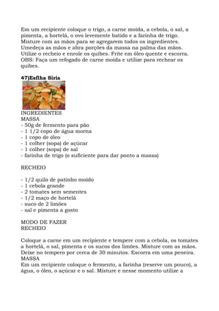 Em um recipiente coloque o trigo, a carne moída, a cebola, o sal, a
pimenta, a hortelã, o ovo levemente batido e a farinha de trigo.
Misture com as mãos para se agregarem todos os ingredientes.
Umedeça as mãos e abra porções da massa na palma das mãos.
Utilize o recheio e enrole os quibes. Frite em óleo quente e escorra.
OBS: Faça um refogado de carne moída e utilize para rechear os
quibes.
47)Esfiha Síria
INGREDIENTES
MASSA
- 50g de fermento para pão
- 1 1/2 copo de água morna
- 1 copo de óleo
- 1 colher (sopa) de açúcar
- 1 colher (sopa) de sal
- farinha de trigo (o suficiente para dar ponto a massa)
RECHEIO
- 1/2 quilo de patinho moído
- 1 cebola grande
- 2 tomates sem sementes
- 1/2 maço de hortelã
- suco de 2 limões
- sal e pimenta a gosto
MODO DE FAZER
RECHEIO
Coloque a carne em um recipiente e tempere com a cebola, os tomates
a hortelã, o sal, pimenta e os sucos dos limões. Misture com as mãos.
Deixe no tempero por cerca de 30 minutos. Escorra em uma peneira.
MASSA
Em um recipiente coloque o fermento, a farinha (reserve um pouco), a
água, o óleo, o açúcar e o sal. Misture e nesse momento utilize a
 