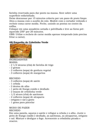 farinha reservada para dar ponto na massa. Sove sobre uma
superfície enfarinhada.
Deixe descansar por 15 minutos coberta por um pano de prato limpo.
Abra a massa com o auxílio do rolo. Modele com o cortador redondo e
recheie coma carne moída. Feche, unindo as pontas no centro da
esfiha.
Coloque em uma assadeira untada e polvilhada e leve ao forno pré-
aquecido 250° por 20 minutos.
OBS: Utilize o recheio de carne moída apenas temperado (não precisa
fritar a carne).
48) Empadão de Cebolinha Verde
INGREDIENTES
MASSA
- 2 1/2 xícaras (chá) de farinha de trigo
- 2 gemas
- 2 colheres (sopa) de gordura vegetal
- 3 colheres (sopa) de margarina
RECHEIO
- 3 colheres (sopa) de azeite
- 1 cebola
- 2 dentes de alho
- 1 peito de frango cozido e desfiado
- 2 maços de cebolinha verde
- 1/2 xícara (chá) de azeitonas
- 2 colheres (sopa) de alcaparra
- orégano e sal a gosto
- 1 gema para pincelar
MODO DE FAZER
RECHEIO
Em uma panela, aqueça o azeite e refogue a cebola e o alho. Junte o
peito de frango cozido e desfiado, as azeitonas, as alcaparras, orégano
e sal. Misture e desligue o fogo. Acrescente a cebolinha picada e
reserve.
 