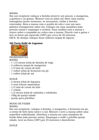 MASSA
Em um recipiente coloque a farinha (reserve um pouco), a margarina,
a gordura e as gemas. Misture com as mãos até obter uma massa
homogênea (neste momento, se necessário, utilize a farinha
reservada). Abra a massa com o auxílio do rolo e com um saco
plástico transparente sobre ela. Coloque em uma assadeira (não
precisa untar) e empregue o recheio. Faça cordões com a massa e
trance sobre o empadão ou cubra com a massa. Pincele com a gema e
leve ao forno pré-aquecido (180°) por cerca de 40 minutos.
DICA: Se desejar coloque duas colheres (sopa) de iogurte.
49) Torta Suflê de Legumes
INGREDIENTES
MASSA
- 1 1/2 xícara (chá) de farinha de trigo
- 2 colheres (sopa) de margarina
- 1/2 lata de creme de leite
- 1 colher (chá) de fermento em pó
- 1 colher (chá) de sal
SUFLÊ
- 3 xícara (chá) de legumes
- 3 ovos (claras separadas)
- 1/2 lata de creme de leite
- 1 cebola
- 1/2 xícara (chá) de salsinha e cebolinha
- 100g de queijo ralado
- queijo para polvilhar
MODO DE FAZER
MASSA
Em um recipiente, coloque a farinha, a margarina, o fermento em pó,
o creme de leite (sem soro) e o sal. Misture e sove a massa sobre uma
superfície enfarinhada. Distribua a massa em uma assadeira de
fundo falso (não precisa untar). Empregue o suflê e polvilhe queijo
ralado. Leve ao forno (180°) por 25 minutos e desenforme.
SUFLÊ
 