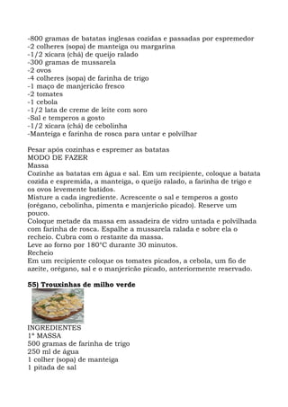 -800 gramas de batatas inglesas cozidas e passadas por espremedor
-2 colheres (sopa) de manteiga ou margarina
-1/2 xícara (chá) de queijo ralado
-300 gramas de mussarela
-2 ovos
-4 colheres (sopa) de farinha de trigo
-1 maço de manjericão fresco
-2 tomates
-1 cebola
-1/2 lata de creme de leite com soro
-Sal e temperos a gosto
-1/2 xícara (chá) de cebolinha
-Manteiga e farinha de rosca para untar e polvilhar
Pesar após cozinhas e espremer as batatas
MODO DE FAZER
Massa
Cozinhe as batatas em água e sal. Em um recipiente, coloque a batata
cozida e espremida, a manteiga, o queijo ralado, a farinha de trigo e
os ovos levemente batidos.
Misture a cada ingrediente. Acrescente o sal e temperos a gosto
(orégano, cebolinha, pimenta e manjericão picado). Reserve um
pouco.
Coloque metade da massa em assadeira de vidro untada e polvilhada
com farinha de rosca. Espalhe a mussarela ralada e sobre ela o
recheio. Cubra com o restante da massa.
Leve ao forno por 180°C durante 30 minutos.
Recheio
Em um recipiente coloque os tomates picados, a cebola, um fio de
azeite, orégano, sal e o manjericão picado, anteriormente reservado.
55) Trouxinhas de milho verde
INGREDIENTES
1ª MASSA
500 gramas de farinha de trigo
250 ml de água
1 colher (sopa) de manteiga
1 pitada de sal
 