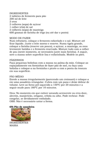 INGREDIENTES
2 tabletes de fermento para pão
200 ml de leite
2 ovos
2 colheres (sopa) de açúcar
1 colher (chá) de sal
2 colheres (sopa) de manteiga
600 gramas de farinha de trigo (ou até dar o ponto)
MODO DE FAZER
Num refratário, coloque o fermento esfarelado e o sal. Misture até
ficar líquido. Junte o leite morno e reserve. Numa tigela grande,
coloque a farinha (reserve um pouco), o açúcar, a manteiga, os ovos
levemente batidos e o fermento reservado. Misture tudo com a colher
de pau (neste momento, se necessário junte mais farinha). A seguir,
sove a massa sobre superfície lisa e enfarinhada. Modele os pães.
PÃEZINHOS
Faça pequenas bolinhas com a massa na palma da mão. Coloque-as
espaçadamente em forminhas de fazer pão de mel, ou faça uma
bolinha e coloque-a na forminha e picote-a com a ponta da tesoura
em sua superfície.
PÃO MÉDIO
Enrole a massa irregularmente (parecendo um croissant) e coloque-a
em uma assadeira retangular. Cubra com um pano e deixe dobrar de
volume. Leve ao forno pré-aquecido a 150ºC por 20 minutos e a
seguir mude para 180ºC por 10 minutos.
Dica: No momento em que estiver sovando acrescente ou erva doce,
alecrim, manjericão, orégano, cebola ou alho. Pode rechear. Pode
congelar, se devidamente embalado.
OBS: Não é necessário untar a forma.
69) Pão de assadeira
INGREDIENTES
MASSA
 