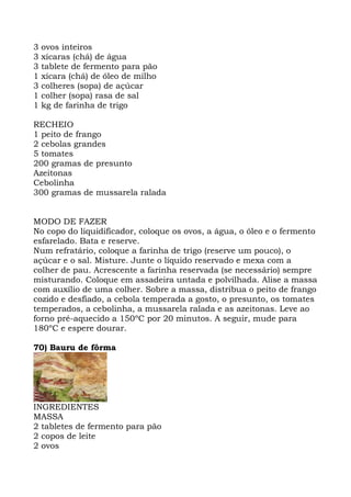 3 ovos inteiros
3 xícaras (chá) de água
3 tablete de fermento para pão
1 xícara (chá) de óleo de milho
3 colheres (sopa) de açúcar
1 colher (sopa) rasa de sal
1 kg de farinha de trigo
RECHEIO
1 peito de frango
2 cebolas grandes
5 tomates
200 gramas de presunto
Azeitonas
Cebolinha
300 gramas de mussarela ralada
MODO DE FAZER
No copo do liquidificador, coloque os ovos, a água, o óleo e o fermento
esfarelado. Bata e reserve.
Num refratário, coloque a farinha de trigo (reserve um pouco), o
açúcar e o sal. Misture. Junte o líquido reservado e mexa com a
colher de pau. Acrescente a farinha reservada (se necessário) sempre
misturando. Coloque em assadeira untada e polvilhada. Alise a massa
com auxílio de uma colher. Sobre a massa, distribua o peito de frango
cozido e desfiado, a cebola temperada a gosto, o presunto, os tomates
temperados, a cebolinha, a mussarela ralada e as azeitonas. Leve ao
forno pré-aquecido a 150ºC por 20 minutos. A seguir, mude para
180ºC e espere dourar.
70) Bauru de fôrma
INGREDIENTES
MASSA
2 tabletes de fermento para pão
2 copos de leite
2 ovos
 