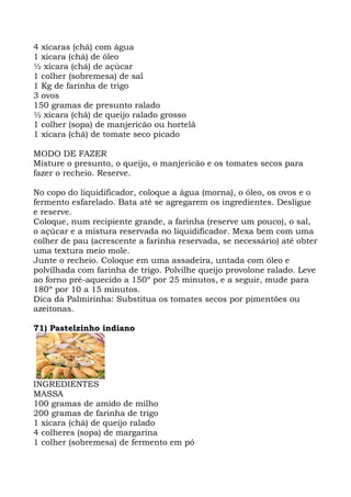 4 xícaras (chá) com água
1 xícara (chá) de óleo
½ xícara (chá) de açúcar
1 colher (sobremesa) de sal
1 Kg de farinha de trigo
3 ovos
150 gramas de presunto ralado
½ xícara (chá) de queijo ralado grosso
1 colher (sopa) de manjericão ou hortelã
1 xícara (chá) de tomate seco picado
MODO DE FAZER
Misture o presunto, o queijo, o manjericão e os tomates secos para
fazer o recheio. Reserve.
No copo do liquidificador, coloque a água (morna), o óleo, os ovos e o
fermento esfarelado. Bata até se agregarem os ingredientes. Desligue
e reserve.
Coloque, num recipiente grande, a farinha (reserve um pouco), o sal,
o açúcar e a mistura reservada no liquidificador. Mexa bem com uma
colher de pau (acrescente a farinha reservada, se necessário) até obter
uma textura meio mole.
Junte o recheio. Coloque em uma assadeira, untada com óleo e
polvilhada com farinha de trigo. Polvilhe queijo provolone ralado. Leve
ao forno pré-aquecido a 150º por 25 minutos, e a seguir, mude para
180º por 10 a 15 minutos.
Dica da Palmirinha: Substitua os tomates secos por pimentões ou
azeitonas.
71) Pastelzinho indiano
INGREDIENTES
MASSA
100 gramas de amido de milho
200 gramas de farinha de trigo
1 xícara (chá) de queijo ralado
4 colheres (sopa) de margarina
1 colher (sobremesa) de fermento em pó
 