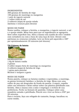 INGREDIENTES
300 gramas de farinha de trigo
150 gramas de manteiga ou margarina
1 pote de iogurte natural
1 colher (chá) de sal
2 colheres (sopa) de queijo ralado
Azeitona e cenoura para decorar
MODO DE FAZER
Numa vasilha, coloque a farinha, a margarina, o iogurte natural, o sal
e o queijo ralado. Mexa bem para que os ingredientes se agreguem.
Sove sobre superfície lisa. Abra a massa com auxílio do rolo e modele
com cortadores ou com a boca de uma taça de licor. Decore com
azeitonas ou cenouras cortadas. Leve ao forno pré-aquecido a 180º
por aproximadamente 20 minutos (até dourar).
74) Calzone de batata
INGREDIENTES
1 Kg de batata cozida
2 gemas
2 colher (sopa) cheia de manteiga ou margarina
2 colheres (sopa) de farinha de trigo
1 gema para pincelar
Recheie e tempere a gosto
MODO DE FAZER
Numa panela, coloque as batatas cozidas e espremidas, a manteiga,
as gemas levemente batidas e a farinha de trigo. Mexa com uma
colher de pau até desgrudar do fundo da panela. A seguir, espalhe
sobre um refratário e deixe esfriar sobre um plástico polvilhado com
farinha. Abra a massa com a mão e empregue o recheio de sua
preferência. Feche no formato de pastelão. Coloque sobre uma
assadeira untada e polvilhada. Pincele ovo e leve ao forno a 250º por
20 minutos.
Para o recheio, faça um refogado de camarão, frango, bacalhau ou
carne moída.
 