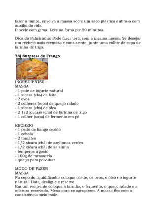 fazer a tampa, envolva a massa sobre um saco plástico e abra-a com
auxílio do rolo.
Pincele com gema. Leve ao forno por 20 minutos.
Dica da Palmirinha: Pode fazer torta com a mesma massa. Se desejar
um recheio mais cremoso e consistente, junte uma colher de sopa de
farinha de trigo.
78) Surpresa de Frango
INGREDIENTES
MASSA
- 1 pote de iogurte natural
- 1 xícara (chá) de leite
- 2 ovos
- 2 colheres (sopa) de queijo ralado
- 1 xícara (chá) de óleo
- 2 1/2 xícaras (chá) de farinha de trigo
- 1 colher (sopa) de fermento em pó
RECHEIO
- 1 peito de frango cozido
- 1 cebola
- 2 tomates
- 1/2 xícara (chá) de azeitonas verdes
- 1/2 xícara (chá) de salsinha
- temperos a gosto
- 100g de mussarela
- queijo para polvilhar
MODO DE FAZER
MASSA
No copo do liquidificador coloque o leite, os ovos, o óleo e o iogurte
natural. Bata, desligue e reserve.
Em um recipiente coloque a farinha, o fermento, o queijo ralado e a
mistura reservada. Mexa para se agregarem. A massa fica com a
consistência meio mole.
 