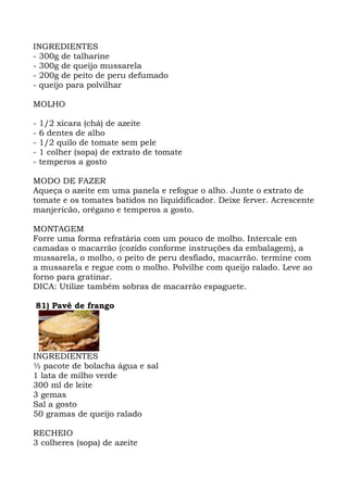 INGREDIENTES
- 300g de talharine
- 300g de queijo mussarela
- 200g de peito de peru defumado
- queijo para polvilhar
MOLHO
- 1/2 xícara (chá) de azeite
- 6 dentes de alho
- 1/2 quilo de tomate sem pele
- 1 colher (sopa) de extrato de tomate
- temperos a gosto
MODO DE FAZER
Aqueça o azeite em uma panela e refogue o alho. Junte o extrato de
tomate e os tomates batidos no liquidificador. Deixe ferver. Acrescente
manjericão, orégano e temperos a gosto.
MONTAGEM
Forre uma forma refratária com um pouco de molho. Intercale em
camadas o macarrão (cozido conforme instruções da embalagem), a
mussarela, o molho, o peito de peru desfiado, macarrão. termine com
a mussarela e regue com o molho. Polvilhe com queijo ralado. Leve ao
forno para gratinar.
DICA: Utilize também sobras de macarrão espaguete.
81) Pavê de frango
INGREDIENTES
½ pacote de bolacha água e sal
1 lata de milho verde
300 ml de leite
3 gemas
Sal a gosto
50 gramas de queijo ralado
RECHEIO
3 colheres (sopa) de azeite
 