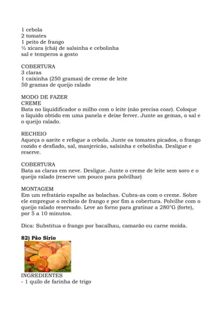 1 cebola
2 tomates
1 peito de frango
½ xícara (chá) de salsinha e cebolinha
sal e temperos a gosto
COBERTURA
3 claras
1 caixinha (250 gramas) de creme de leite
50 gramas de queijo ralado
MODO DE FAZER
CREME
Bata no liquidificador o milho com o leite (não precisa coar). Coloque
o líquido obtido em uma panela e deixe ferver. Junte as gemas, o sal e
o queijo ralado.
RECHEIO
Aqueça o azeite e refogue a cebola. Junte os tomates picados, o frango
cozido e desfiado, sal, manjericão, salsinha e cebolinha. Desligue e
reserve.
COBERTURA
Bata as claras em neve. Desligue. Junte o creme de leite sem soro e o
queijo ralado (reserve um pouco para polvilhar)
MONTAGEM
Em um refratário espalhe as bolachas. Cubra-as com o creme. Sobre
ele empregue o recheio de frango e por fim a cobertura. Polvilhe com o
queijo ralado reservado. Leve ao forno para gratinar a 280°G (forte),
por 5 a 10 minutos.
Dica: Substitua o frango por bacalhau, camarão ou carne moída.
82) Pão Sírio
INGREDIENTES
- 1 quilo de farinha de trigo
 
