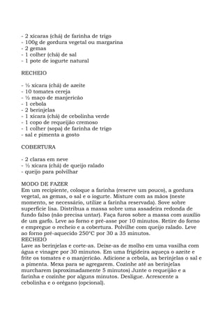 - 2 xícaras (chá) de farinha de trigo
- 100g de gordura vegetal ou margarina
- 2 gemas
- 1 colher (chá) de sal
- 1 pote de iogurte natural
RECHEIO
- ½ xícara (chá) de azeite
- 10 tomates cereja
- ½ maço de manjericão
- 1 cebola
- 2 berinjelas
- 1 xícara (chá) de cebolinha verde
- 1 copo de requeijão cremoso
- 1 colher (sopa) de farinha de trigo
- sal e pimenta a gosto
COBERTURA
- 2 claras em neve
- ½ xícara (chá) de queijo ralado
- queijo para polvilhar
MODO DE FAZER
Em um recipiente, coloque a farinha (reserve um pouco), a gordura
vegetal, as gemas, o sal e o iogurte. Misture com as mãos (neste
momento, se necessário, utilize a farinha reservada). Sove sobre
superfície lisa. Distribua a massa sobre uma assadeira redonda de
fundo falso (não precisa untar). Faça furos sobre a massa com auxílio
de um garfo. Leve ao forno e pré-asse por 10 minutos. Retire do forno
e empregue o recheio e a cobertura. Polvilhe com queijo ralado. Leve
ao forno pré-aquecido 250°C por 30 a 35 minutos.
RECHEIO
Lave as berinjelas e corte-as. Deixe-as de molho em uma vasilha com
água e vinagre por 30 minutos. Em uma frigideira aqueça o azeite e
frite os tomates e o manjericão. Adicione a cebola, as berinjelas o sal e
a pimenta. Mexa para se agregarem. Cozinhe até as berinjelas
murcharem (aproximadamente 5 minutos) Junte o requeijão e a
farinha e cozinhe por alguns minutos. Desligue. Acrescente a
cebolinha e o orégano (opcional).
 