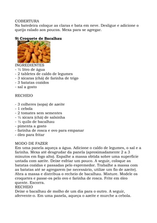 COBERTURA
Na batedeira coloque as claras e bata em neve. Desligue e adicione o
queijo ralado aos poucos. Mexa para se agregar.
9) Croquete de Bacalhau
INGREDIENTES
- ½ litro de água
- 2 tabletes de caldo de legumes
- 3 xícaras (chá) de farinha de trigo
- 3 batatas cozidos
- sal a gosto
RECHEIO
- 3 colheres (sopa) de azeite
- 1 cebola
- 2 tomates sem sementes
- ½ xícara (chá) de salsinha
- ½ quilo de bacalhau
- pimenta a gosto
- farinha de rosca e ovo para empanar
- óleo para fritar
MODO DE FAZER
Em uma panela aqueça a água. Adicione o caldo de legumes, o sal e a
farinha. Mexa até desgrudar da panela (aproximadamente 2 a 3
minutos em fogo alto). Espalhe a massa obtida sobre uma superfície
untada com azeite. Deixe esfriar um pouco. A seguir, coloque as
batatas cozidas e passadas pelo espremedor. Trabalhe a massa com
as batatas até se agregarem (se necessário, utilize um fio de azeite).
Abra a massa e distribua o recheio de bacalhau. Misture. Modele os
croquetes e passe-os pelo ovo e farinha de rosca. Frite em óleo
quente. Escorra.
RECHEIO
Deixe o bacalhau de molho de um dia para o outro. A seguir,
afervente-o. Em uma panela, aqueça o azeite e murche a cebola.
 