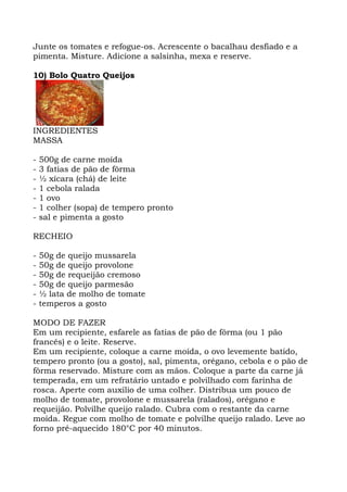 Junte os tomates e refogue-os. Acrescente o bacalhau desfiado e a
pimenta. Misture. Adicione a salsinha, mexa e reserve.
10) Bolo Quatro Queijos
INGREDIENTES
MASSA
- 500g de carne moída
- 3 fatias de pão de fôrma
- ½ xícara (chá) de leite
- 1 cebola ralada
- 1 ovo
- 1 colher (sopa) de tempero pronto
- sal e pimenta a gosto
RECHEIO
- 50g de queijo mussarela
- 50g de queijo provolone
- 50g de requeijão cremoso
- 50g de queijo parmesão
- ½ lata de molho de tomate
- temperos a gosto
MODO DE FAZER
Em um recipiente, esfarele as fatias de pão de fôrma (ou 1 pão
francês) e o leite. Reserve.
Em um recipiente, coloque a carne moída, o ovo levemente batido,
tempero pronto (ou a gosto), sal, pimenta, orégano, cebola e o pão de
fôrma reservado. Misture com as mãos. Coloque a parte da carne já
temperada, em um refratário untado e polvilhado com farinha de
rosca. Aperte com auxílio de uma colher. Distribua um pouco de
molho de tomate, provolone e mussarela (ralados), orégano e
requeijão. Polvilhe queijo ralado. Cubra com o restante da carne
moída. Regue com molho de tomate e polvilhe queijo ralado. Leve ao
forno pré-aquecido 180°C por 40 minutos.
 