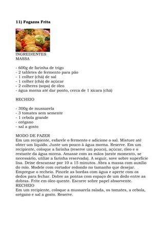 11) Fogazza Frita
INGREDIENTES
MASSA
- 600g de farinha de trigo
- 2 tabletes de fermento para pão
- 1 colher (chá) de sal
- 1 colher (chá) de açúcar
- 2 colheres (sopa) de óleo
- água morna até dar ponto, cerca de 1 xícara (chá)
RECHEIO
- 300g de mussarela
- 3 tomates sem semente
- 1 cebola grande
- orégano
- sal a gosto
MODO DE FAZER
Em um recipiente, esfarele o fermento e adicione o sal. Misture até
obter um líquido. Junte um pouco à água morna. Reserve. Em um
recipiente, coloque a farinha (reserve um pouco), açúcar, óleo e o
restante da água morna. Amasse com as mãos (neste momento, se
necessário, utilize a farinha reservada). A seguir, sove sobre superfície
lisa. Deixe descansar por 10 a 15 minutos. Abra a massa com auxílio
do rolo. Modele com cortador redondo no tamanho que desejar.
Empregue o recheio. Pincele as bordas com água e aperte com os
dedos para fechar. Dobre as pontas com espaço de um dedo entre as
dobras. Frite em óleo quente. Escorre sobre papel absorvente.
RECHEIO
Em um recipiente, coloque a mussarela ralada, os tomates, a cebola,
orégano e sal a gosto. Reserve.
 